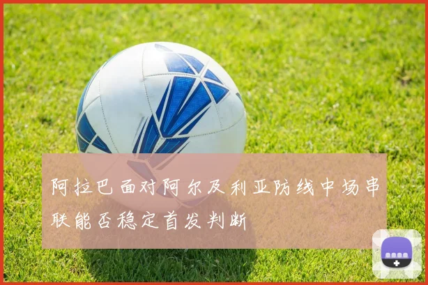阿拉巴面对阿尔及利亚防线中场串联能否稳定首发判断