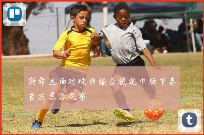 斯希里面对瑞典能否稳定中场节奏首发悬念观察