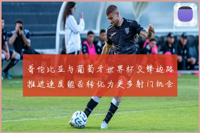 哥伦比亚与葡萄牙世界杯交锋边路推进速度能否转化为更多射门机会