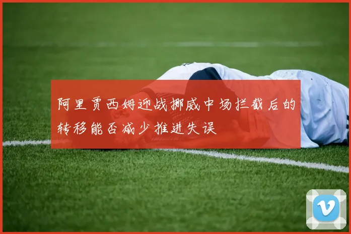 阿里贾西姆迎战挪威中场拦截后的转移能否减少推进失误