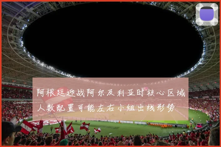 阿根廷迎战阿尔及利亚时核心区域人数配置可能左右小组出线形势
