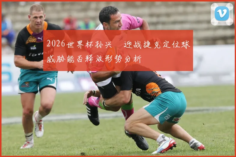 2026世界杯孙兴慜迎战捷克定位球威胁能否释放形势分析
