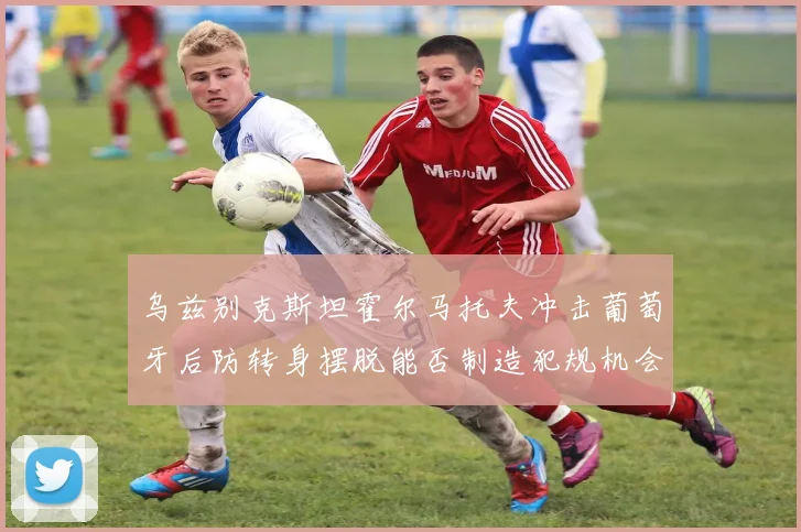 乌兹别克斯坦霍尔马托夫冲击葡萄牙后防转身摆脱能否制造犯规机会