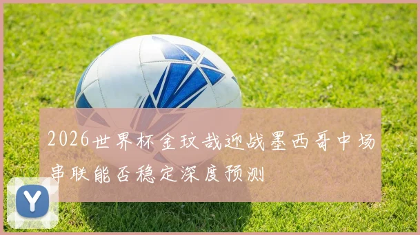 2026世界杯金玟哉迎战墨西哥中场串联能否稳定深度预测