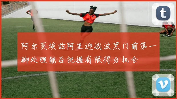 阿尔莫埃兹阿里迎战波黑门前第一脚处理能否把握有限得分机会