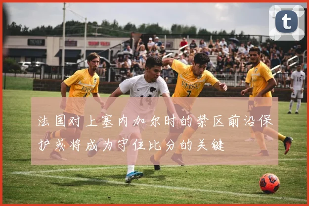 法国对上塞内加尔时的禁区前沿保护或将成为守住比分的关键