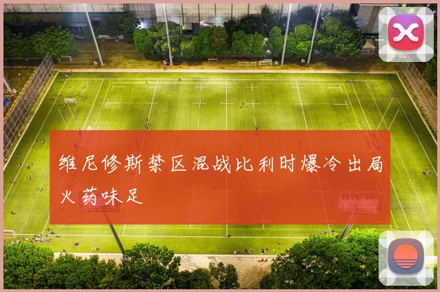 维尼修斯禁区混战比利时爆冷出局火药味足