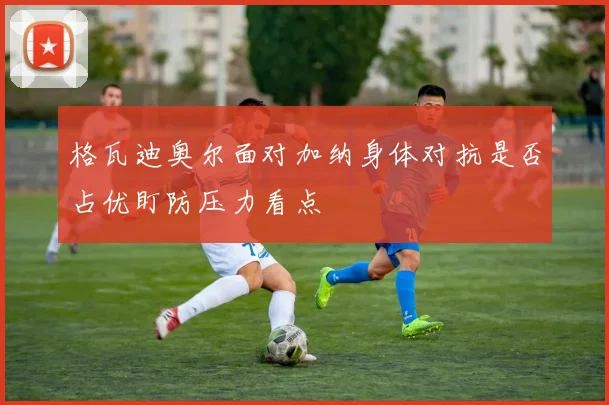 格瓦迪奥尔面对加纳身体对抗是否占优盯防压力看点