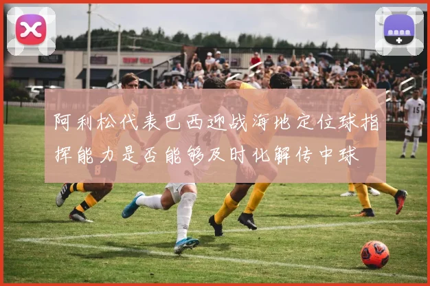 阿利松代表巴西迎战海地定位球指挥能力是否能够及时化解传中球