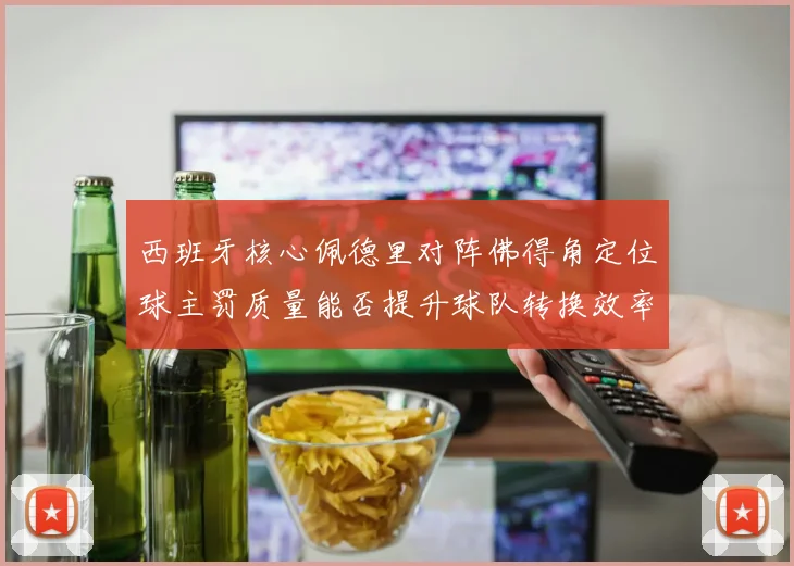 西班牙核心佩德里对阵佛得角定位球主罚质量能否提升球队转换效率