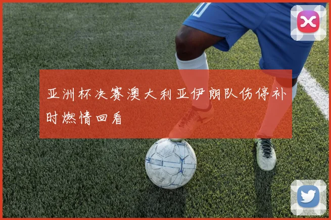 亚洲杯决赛澳大利亚伊朗队伤停补时燃情回看