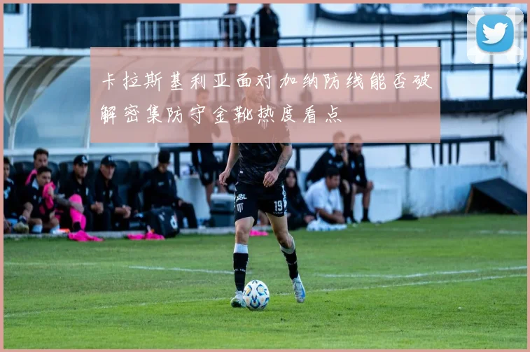 卡拉斯基利亚面对加纳防线能否破解密集防守金靴热度看点