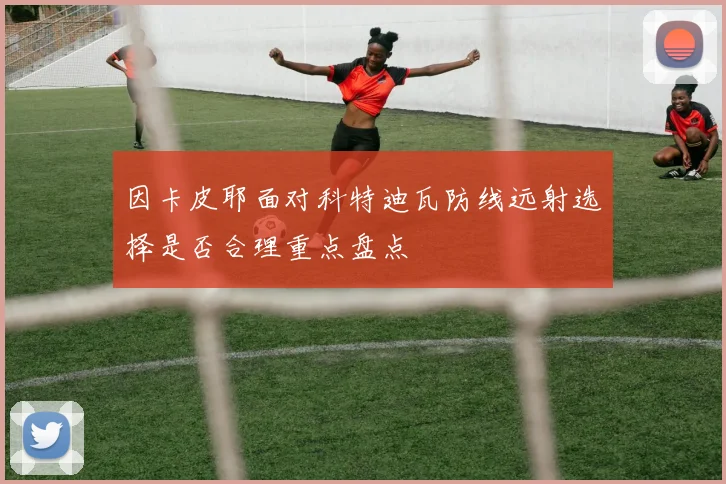 因卡皮耶面对科特迪瓦防线远射选择是否合理重点盘点