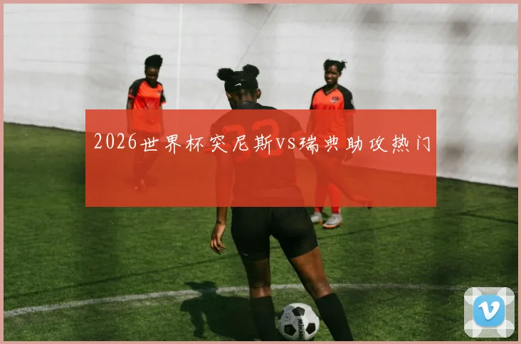 2026世界杯突尼斯vs瑞典助攻热门