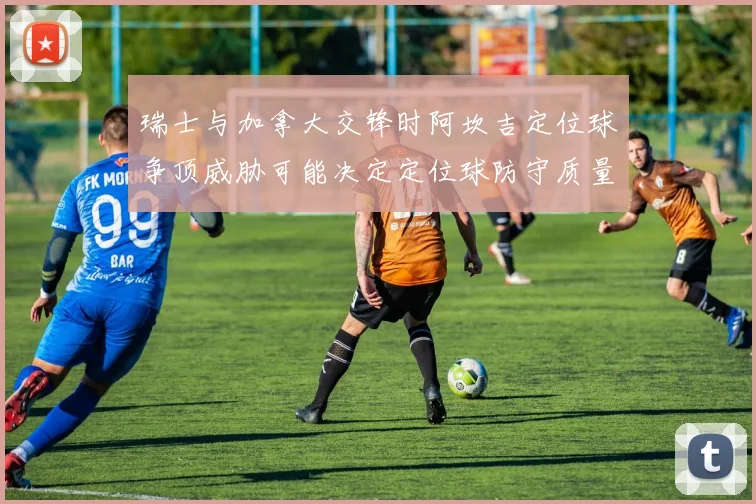 瑞士与加拿大交锋时阿坎吉定位球争顶威胁可能决定定位球防守质量