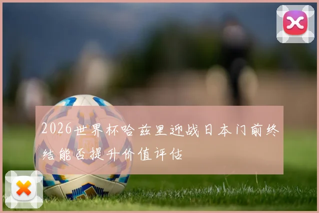 2026世界杯哈兹里迎战日本门前终结能否提升价值评估