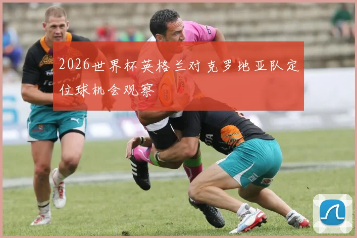 2026世界杯英格兰对克罗地亚队定位球机会观察