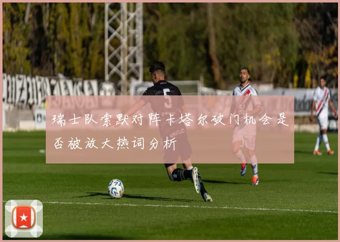瑞士队索默对阵卡塔尔破门机会是否被放大热词分析