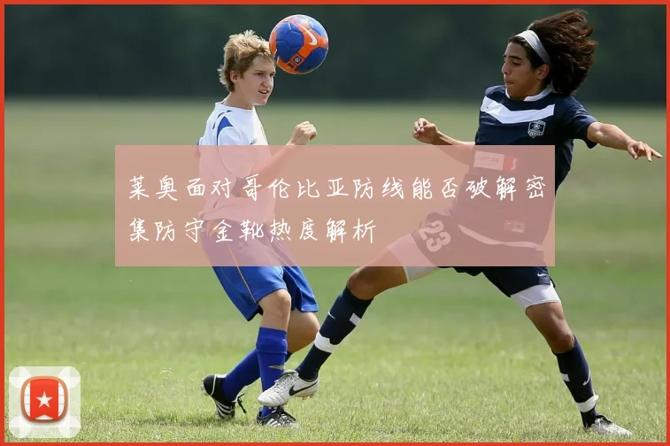 莱奥面对哥伦比亚防线能否破解密集防守金靴热度解析