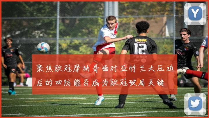 聚焦欧冠摩纳哥面对亚特兰大压迫后的回防能否成为欧冠破局关键