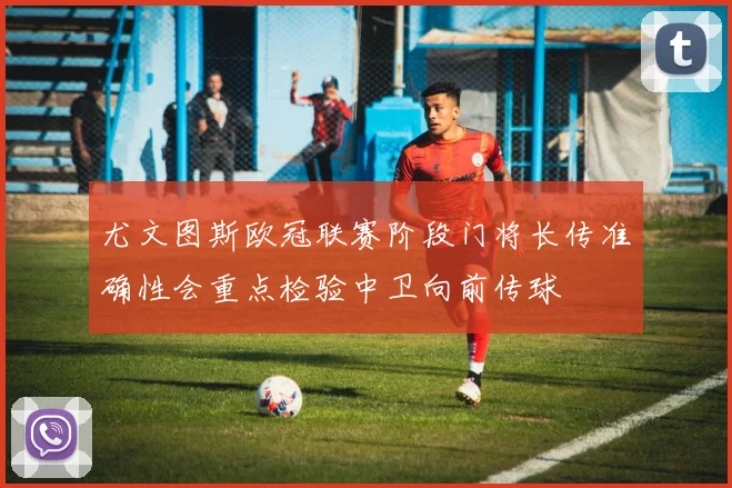 尤文图斯欧冠联赛阶段门将长传准确性会重点检验中卫向前传球