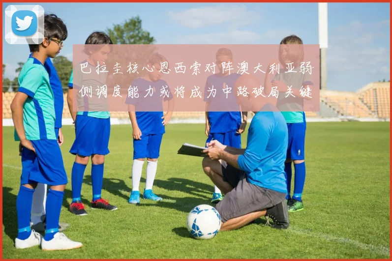 巴拉圭核心恩西索对阵澳大利亚弱侧调度能力或将成为中路破局关键