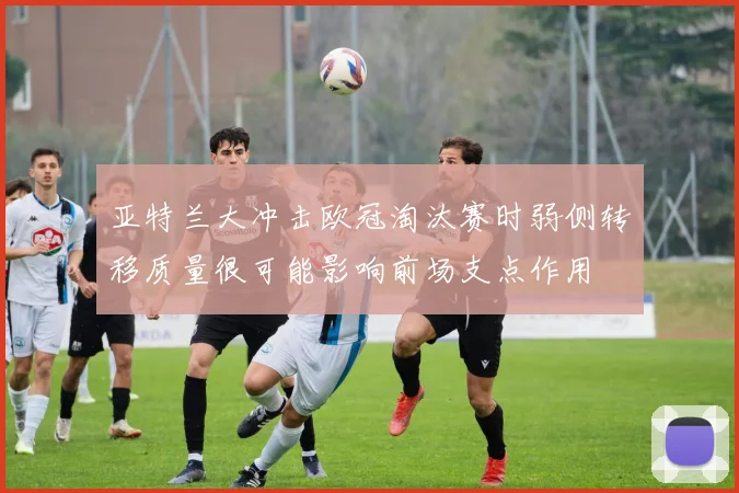 亚特兰大冲击欧冠淘汰赛时弱侧转移质量很可能影响前场支点作用