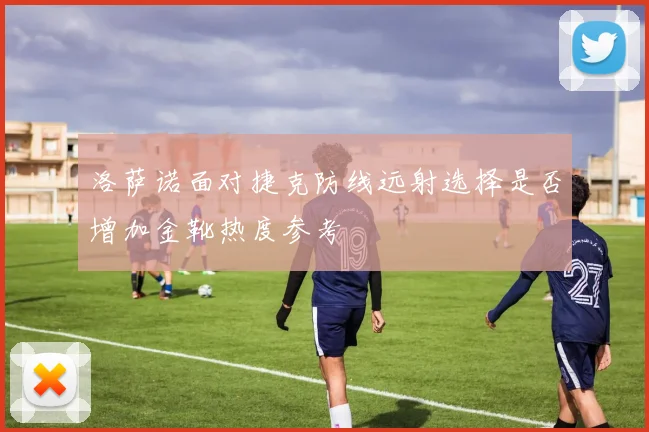 洛萨诺面对捷克防线远射选择是否增加金靴热度参考