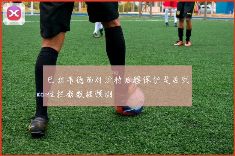 巴尔韦德面对沙特后腰保护是否到位拦截数据预测