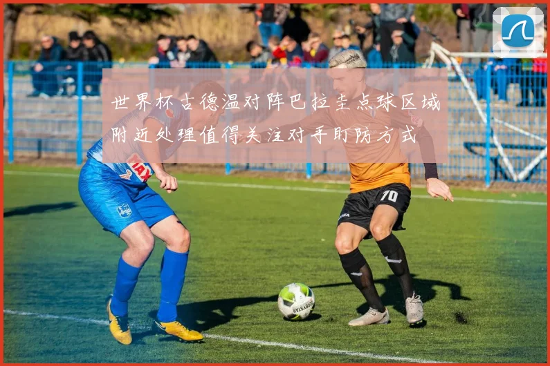 世界杯古德温对阵巴拉圭点球区域附近处理值得关注对手盯防方式