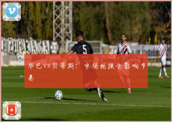 毕巴vs贝蒂斯：中场轮换会影响节奏