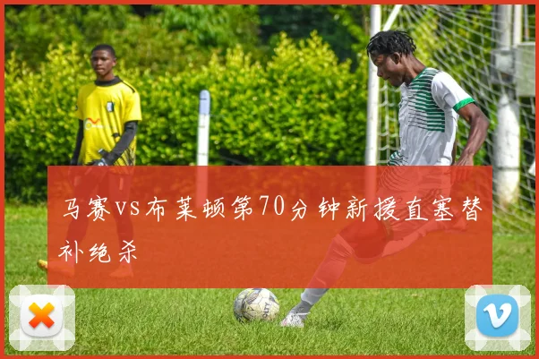 马赛vs布莱顿第70分钟新援直塞替补绝杀