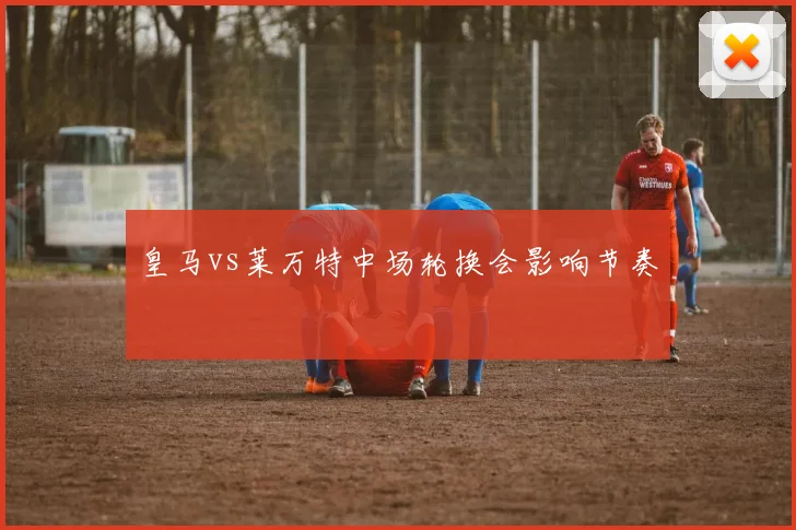 皇马vs莱万特中场轮换会影响节奏
