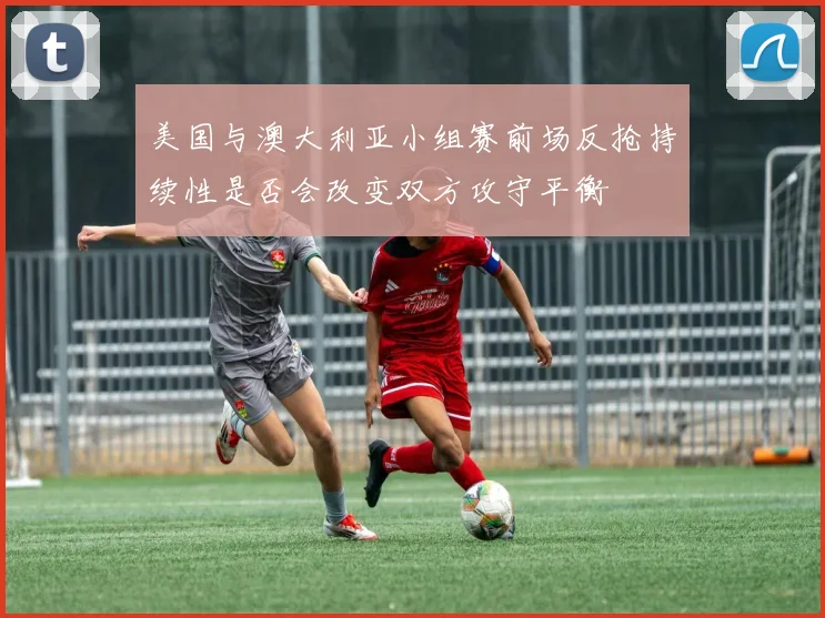 美国与澳大利亚小组赛前场反抢持续性是否会改变双方攻守平衡