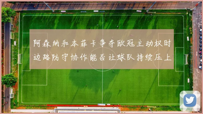阿森纳和本菲卡争夺欧冠主动权时边路防守协作能否让球队持续压上