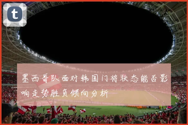 墨西哥队面对韩国门将状态能否影响走势胜负倾向分析