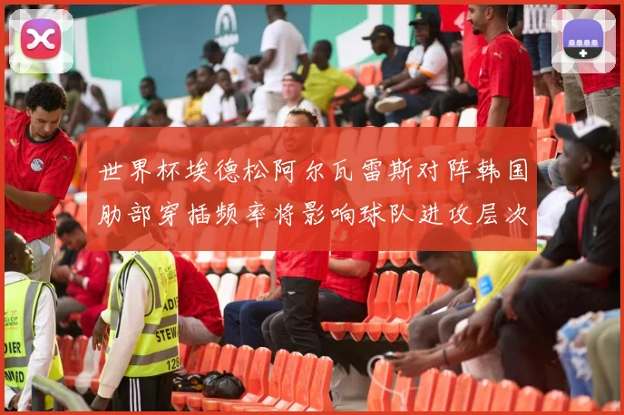 世界杯埃德松阿尔瓦雷斯对阵韩国肋部穿插频率将影响球队进攻层次