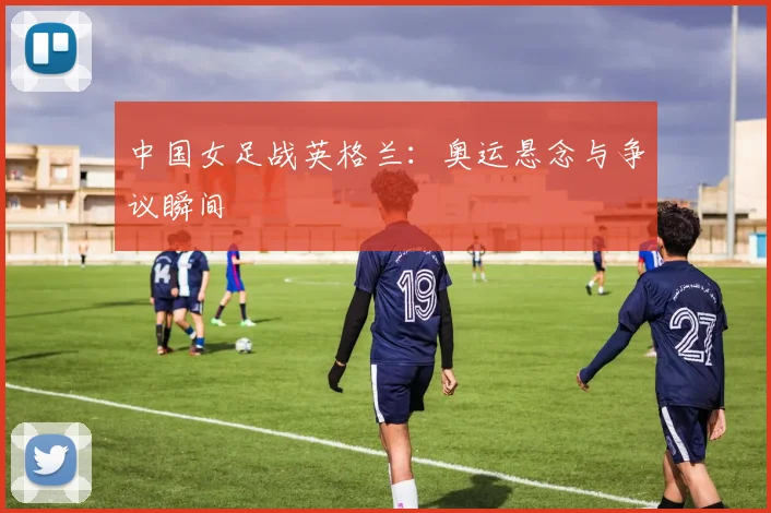中国女足战英格兰：奥运悬念与争议瞬间