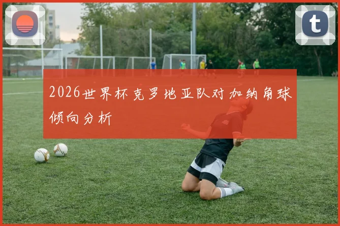 2026世界杯克罗地亚队对加纳角球倾向分析